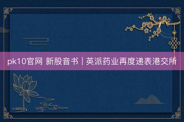 pk10官网 新股音书 | 英派药业再度递表港交所