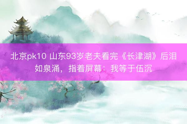 北京pk10 山东93岁老夫看完《长津湖》后泪如泉涌,指着屏幕:我等于伍沉