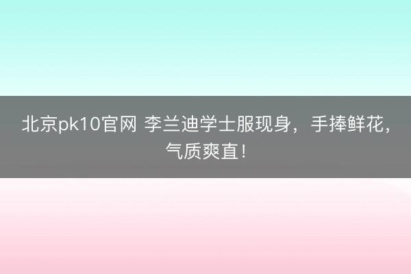 北京pk10官网 李兰迪学士服现身,手捧鲜花,气质爽直!