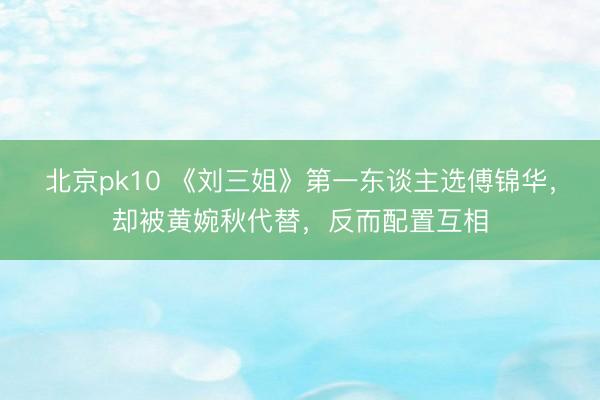 北京pk10 《刘三姐》第一东谈主选傅锦华，却被黄婉秋代替，反而配置互相