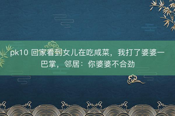 pk10 回家看到女儿在吃咸菜,我打了婆婆一巴掌,邻居:你婆婆不合劲