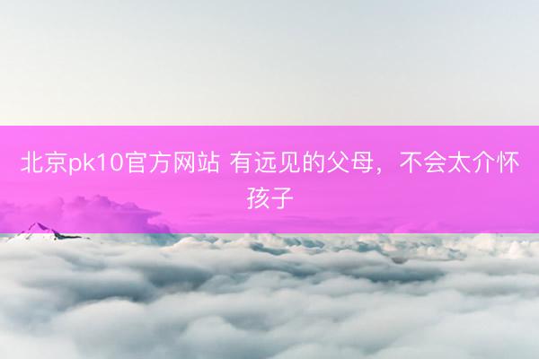 北京pk10官方网站 有远见的父母,不会太介怀孩子