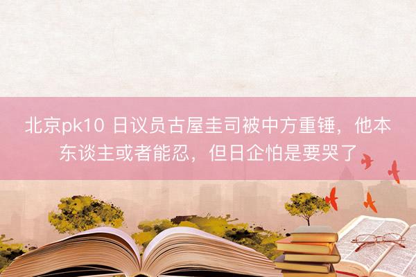 北京pk10 日议员古屋圭司被中方重锤,他本东谈主或者能忍,但日企怕是要哭了