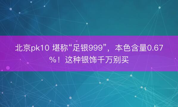 北京pk10 堪称“足银999”,本色含量0.67%!这种银饰千万别买