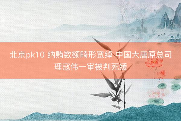北京pk10 纳贿数额畸形宽绰 中国大唐原总司理寇伟一审被判死缓