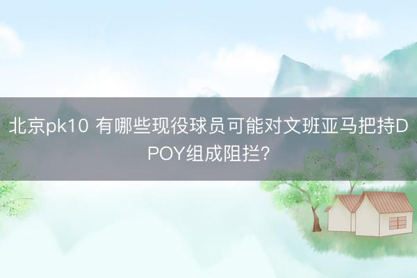 北京pk10 有哪些现役球员可能对文班亚马把持DPOY组成阻拦?