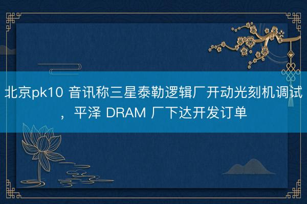 北京pk10 音讯称三星泰勒逻辑厂开动光刻机调试,平泽 DRAM 厂下达开发订单