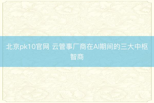 北京pk10官网 云管事厂商在AI期间的三大中枢智商