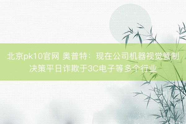 北京pk10官网 奥普特:现在公司机器视觉管制决策平日诈欺于3C电子等多个行业