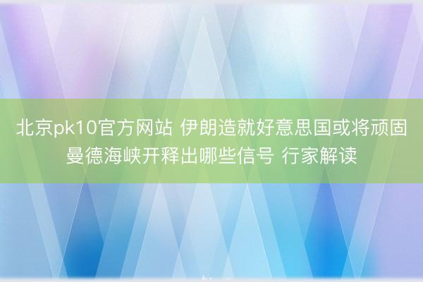 北京pk10官方网站 伊朗造就好意思国或将顽固曼德海峡开释出哪些信号 行家解读