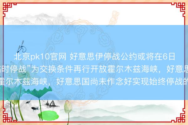 北京pk10官网 好意思伊停战公约或将在6日成效；伊朗：不会以“临时停战”为交换条件再行开放霍尔木兹海峡，好意思国尚未作念好实现始终停战的准备