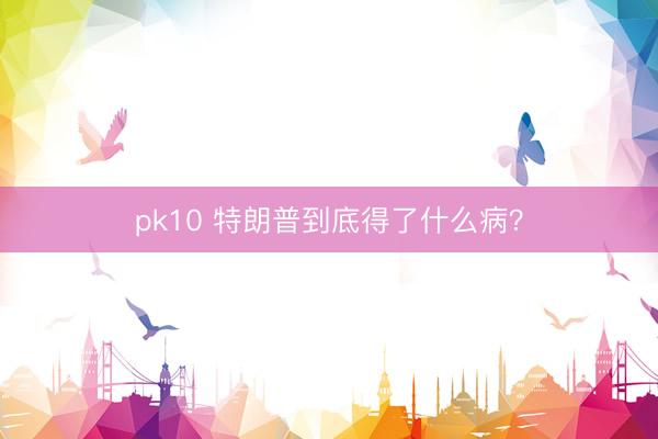 pk10 特朗普到底得了什么病?