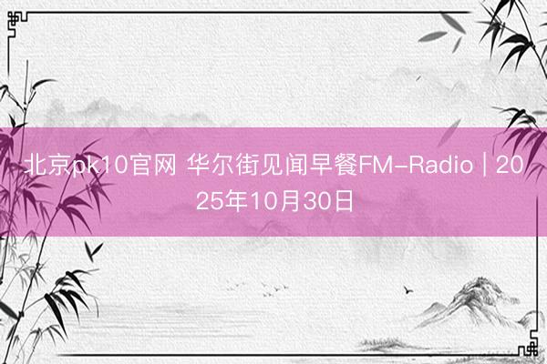 北京pk10官网 华尔街见闻早餐FM-Radio | 2025年10月30日