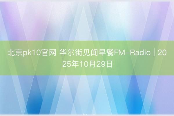 北京pk10官网 华尔街见闻早餐FM-Radio | 2025年10月29日