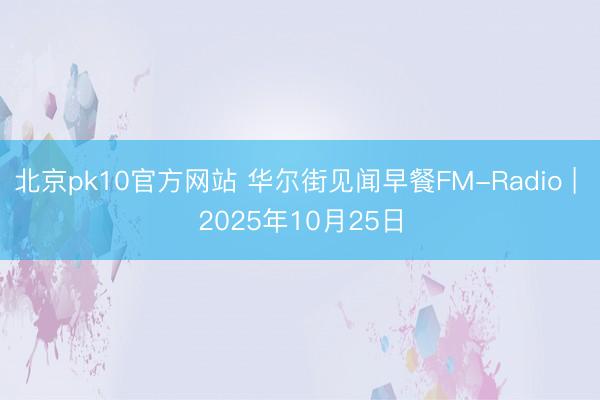 北京pk10官方网站 华尔街见闻早餐FM-Radio | 2025年10月25日