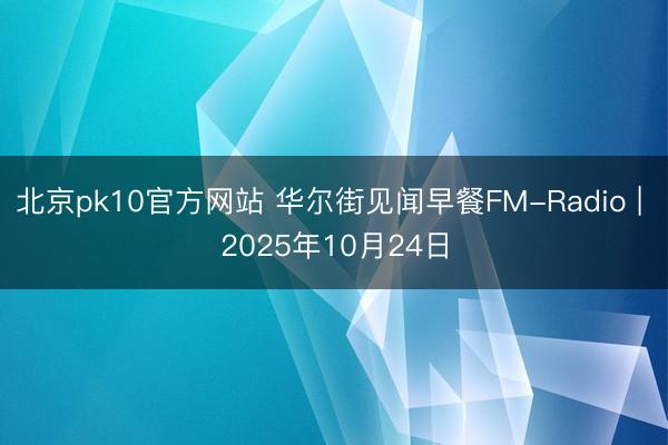 北京pk10官方网站 华尔街见闻早餐FM-Radio | 2025年10月24日