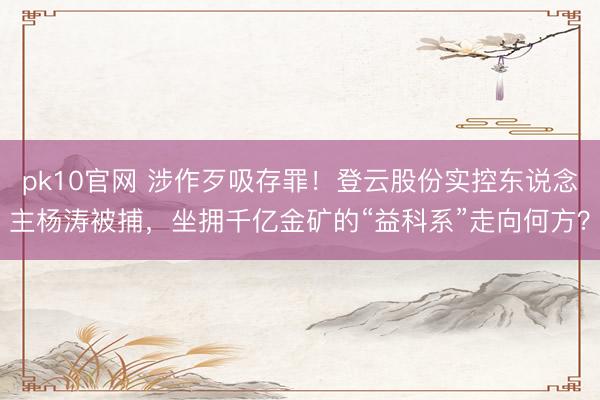 pk10官网 涉作歹吸存罪!登云股份实控东说念主杨涛被捕,坐拥千亿金矿的“益科系”走向何方?