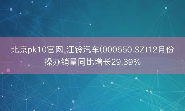 北京pk10官网 江铃汽车(000550.SZ)12月份操办销量同比增长29.39%