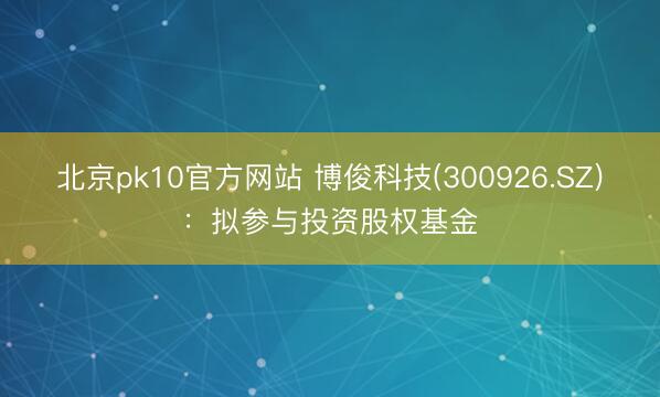 北京pk10官方网站 博俊科技(300926.SZ)：拟参与投资股权基金