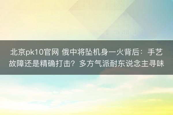 北京pk10官网 俄中将坠机身一火背后：手艺故障还是精确打击？多方气派耐东说念主寻味