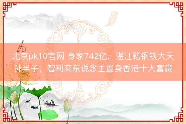 北京pk10官网 身家742亿,湛江籍钢铁大天孙半子,智利商东说念主置身香港十大富豪