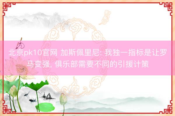 北京pk10官网 加斯佩里尼: 我独一指标是让罗马变强， 俱乐部需要不同的引援计策