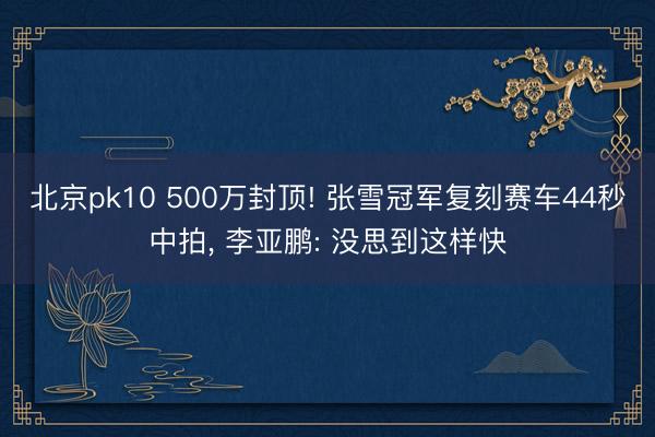 北京pk10 500万封顶! 张雪冠军复刻赛车44秒中拍， 李亚鹏: 没思到这样快