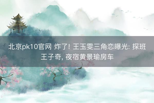 北京pk10官网 炸了! 王玉雯三角恋曝光: 探班王子奇, 夜宿黄景瑜房车