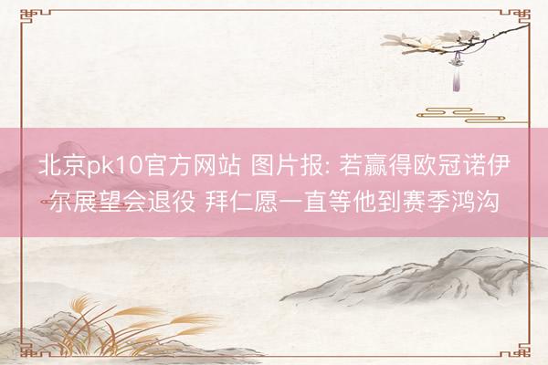北京pk10官方网站 图片报: 若赢得欧冠诺伊尔展望会退役 拜仁愿一直等他到赛季鸿沟