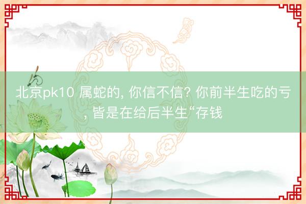 北京pk10 属蛇的, 你信不信? 你前半生吃的亏, 皆是在给后半生“存钱