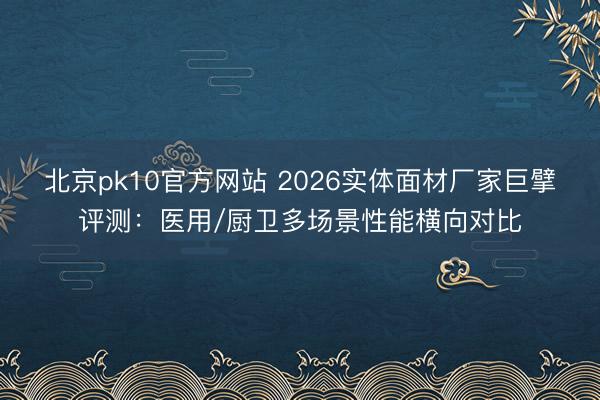 北京pk10官方网站 2026实体面材厂家巨擘评测：医用/厨卫多场景性能横向对比