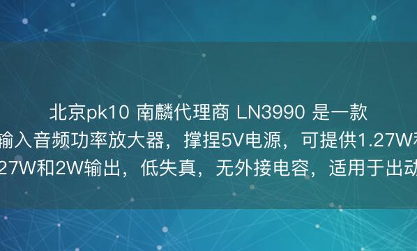 北京pk10 南麟代理商 LN3990 是一款低功耗、高后果的差分输入音频功率放大器，撑捏5V电源，可提供1.27W和2W输出，低失真，无外接电容，适用于出动电话和便携设立。