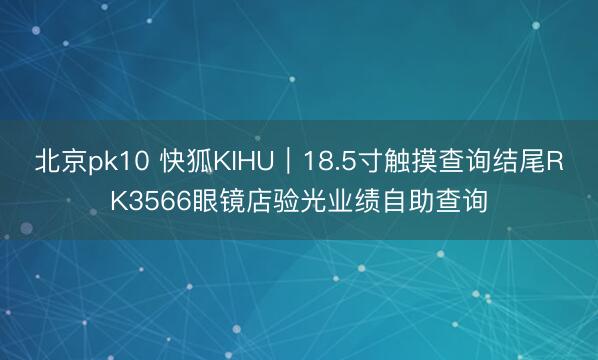 北京pk10 快狐KIHU｜18.5寸触摸查询结尾RK3566眼镜店验光业绩自助查询