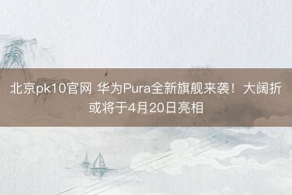 北京pk10官网 华为Pura全新旗舰来袭！大阔折或将于4月20日亮相