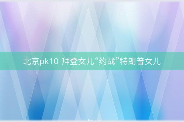 北京pk10 拜登女儿“约战”特朗普女儿