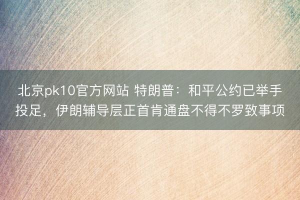 北京pk10官方网站 特朗普:和平公约已举手投足,伊朗辅导层正首肯通盘不得不罗致事项