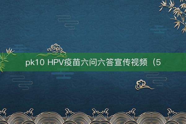 pk10 HPV疫苗六问六答宣传视频(5