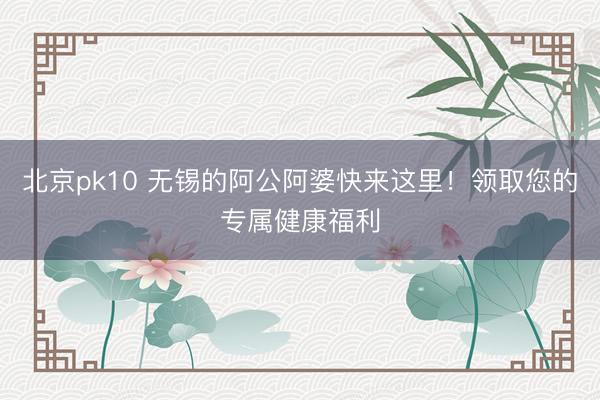 北京pk10 无锡的阿公阿婆快来这里!领取您的专属健康福利