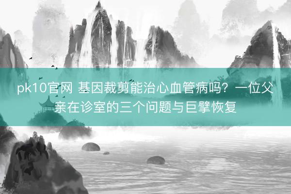 pk10官网 基因裁剪能治心血管病吗?一位父亲在诊室的三个问题与巨擘恢复