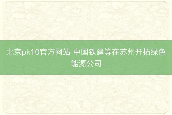 北京pk10官方网站 中国铁建等在苏州开拓绿色能源公司