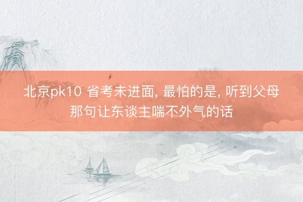 北京pk10 省考未进面， 最怕的是， 听到父母那句让东谈主喘不外气的话