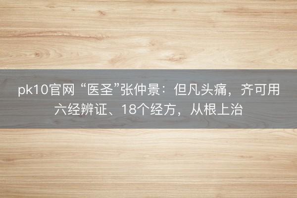 pk10官网 “医圣”张仲景：但凡头痛，齐可用六经辨证、18个经方，从根上治