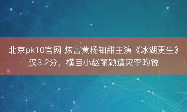 北京pk10官网 炫富黄杨钿甜主演《冰湖更生》仅3.2分，横目小赵丽颖遭灾李昀锐