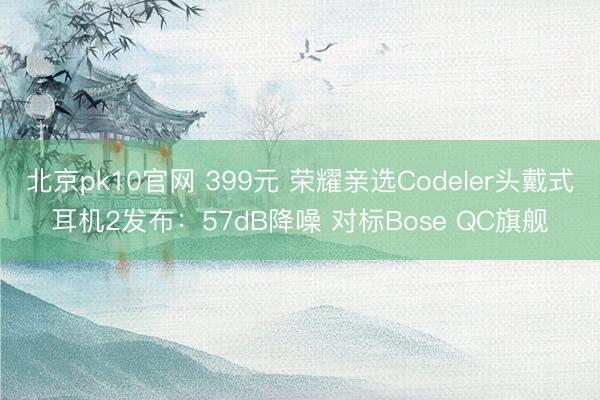 北京pk10官网 399元 荣耀亲选Codeler头戴式耳机2发布：57dB降噪 对标Bose QC旗舰