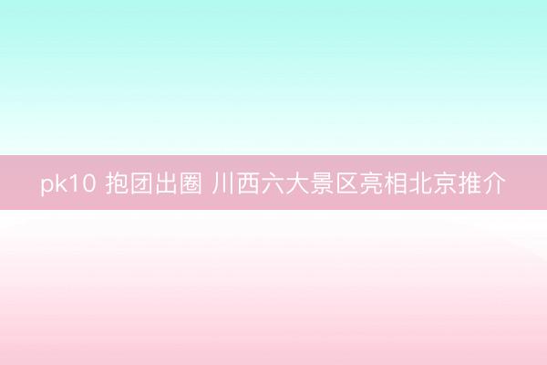 pk10 抱团出圈 川西六大景区亮相北京推介