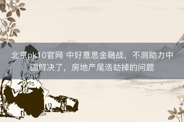 北京pk10官网 中好意思金融战，不测助力中国解决了，房地产尾浩劫掉的问题