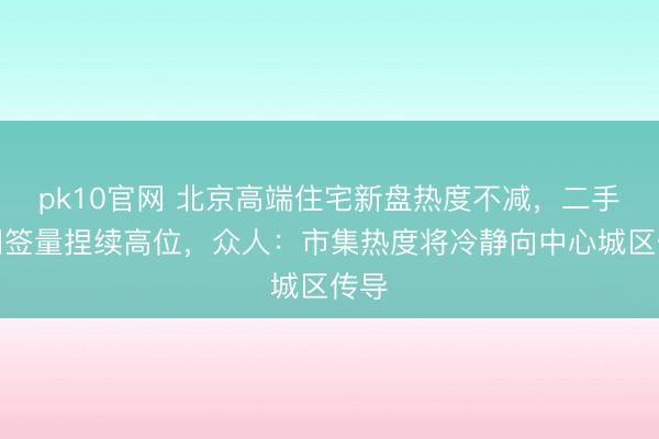 pk10官网 北京高端住宅新盘热度不减，二手房网签量捏续高位，众人：市集热度将冷静向中心城区传导