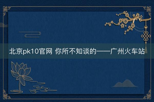 北京pk10官网 你所不知谈的——广州火车站