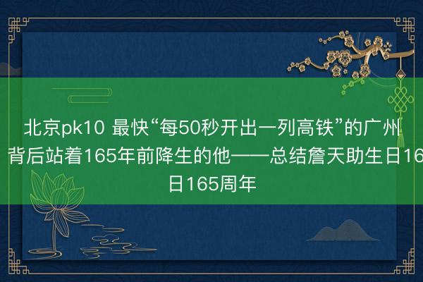 北京pk10 最快“每50秒开出一列高铁”的广州南站，背后站着165年前降生的他——总结詹天助生日165周年